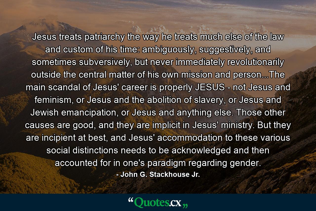 Jesus treats patriarchy the way he treats much else of the law and custom of his time: ambiguously, suggestively, and sometimes subversively, but never immediately revolutionarily outside the central matter of his own mission and person...The main scandal of Jesus' career is properly JESUS - not Jesus and feminism, or Jesus and the abolition of slavery, or Jesus and Jewish emancipation, or Jesus and anything else. Those other causes are good, and they are implicit in Jesus' ministry. But they are incipient at best, and Jesus' accommodation to these various social distinctions needs to be acknowledged and then accounted for in one's paradigm regarding gender. - Quote by John G. Stackhouse Jr.