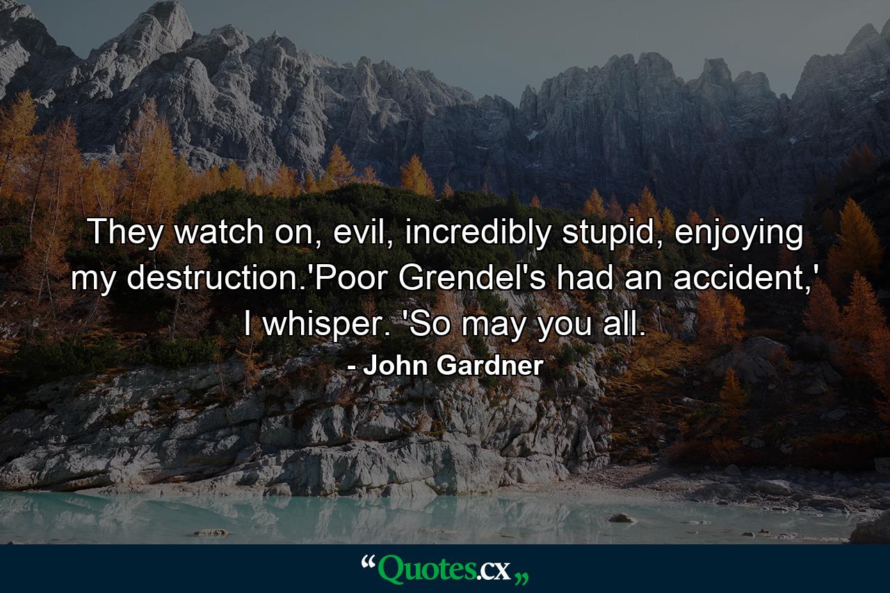 They watch on, evil, incredibly stupid, enjoying my destruction.'Poor Grendel's had an accident,' I whisper. 'So may you all. - Quote by John Gardner