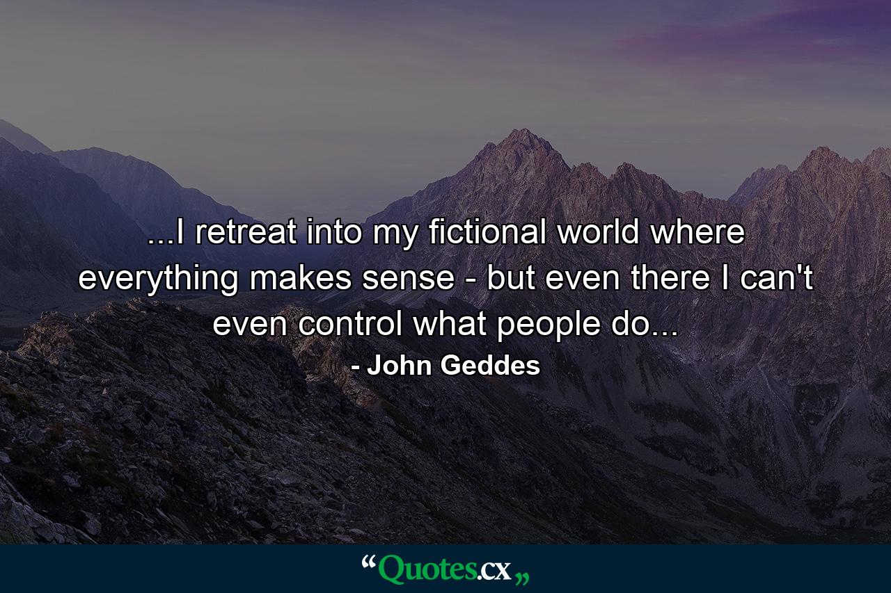 ...I retreat into my fictional world where everything makes sense - but even there I can't even control what people do... - Quote by John Geddes