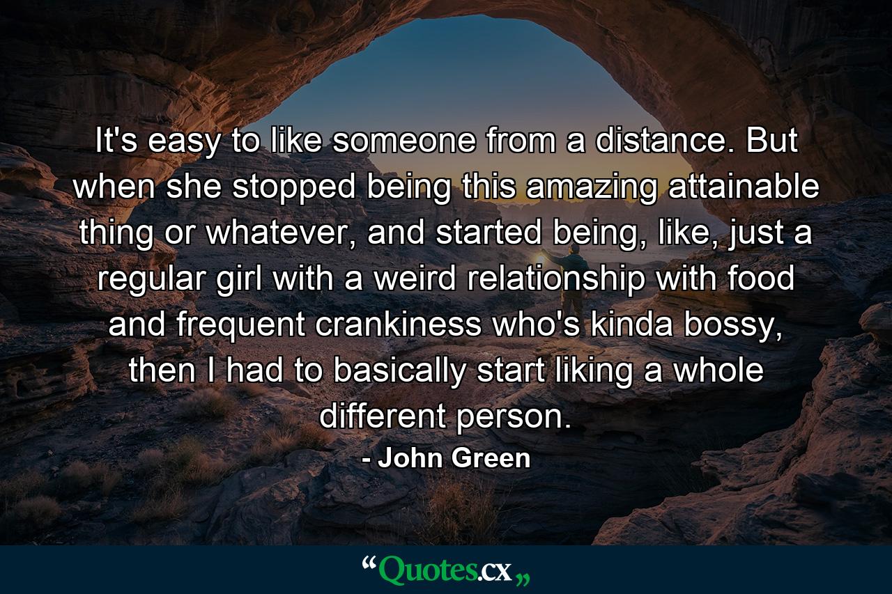 It's easy to like someone from a distance. But when she stopped being this amazing attainable thing or whatever, and started being, like, just a regular girl with a weird relationship with food and frequent crankiness who's kinda bossy, then I had to basically start liking a whole different person. - Quote by John Green