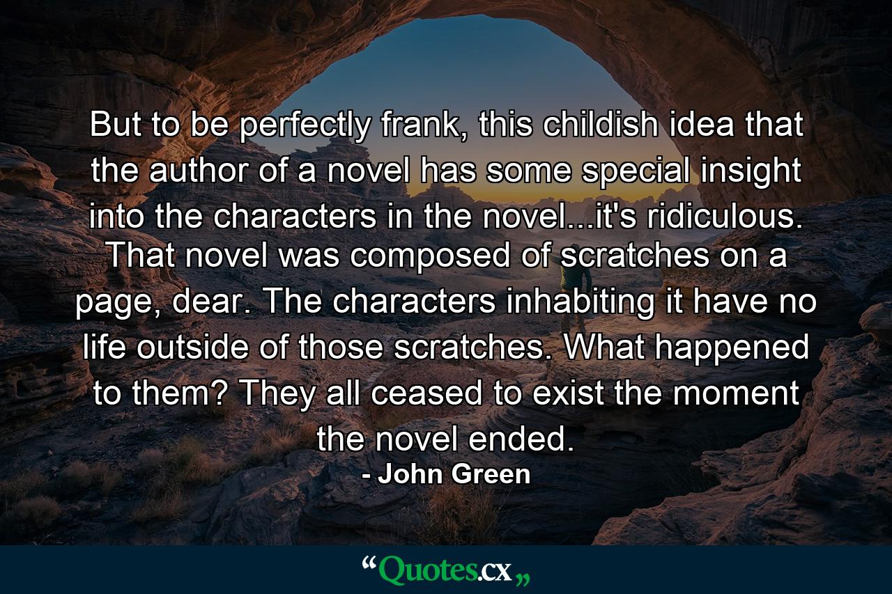 But to be perfectly frank, this childish idea that the author of a novel has some special insight into the characters in the novel...it's ridiculous. That novel was composed of scratches on a page, dear. The characters inhabiting it have no life outside of those scratches. What happened to them? They all ceased to exist the moment the novel ended. - Quote by John Green