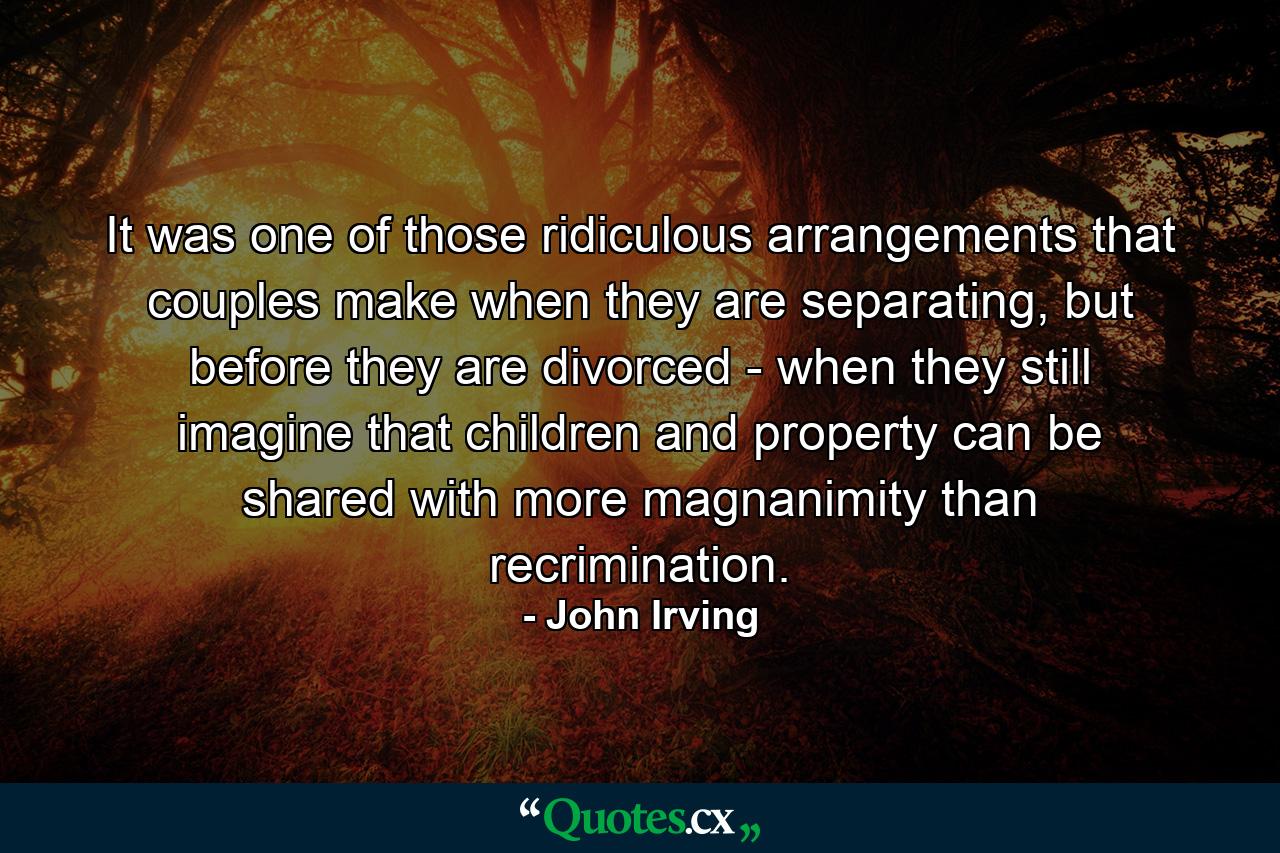 It was one of those ridiculous arrangements that couples make when they are separating, but before they are divorced - when they still imagine that children and property can be shared with more magnanimity than recrimination. - Quote by John Irving