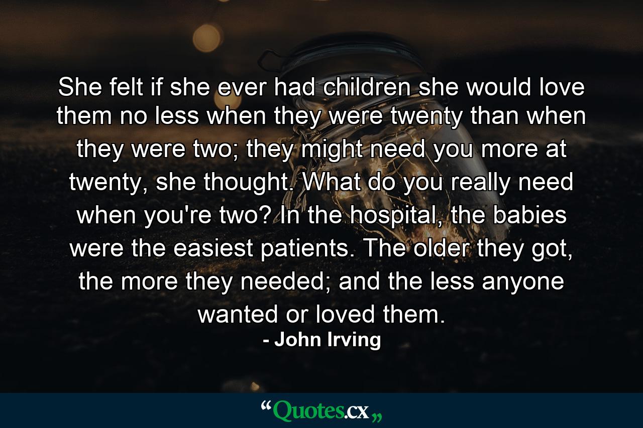 She felt if she ever had children she would love them no less when they were twenty than when they were two; they might need you more at twenty, she thought. What do you really need when you're two? In the hospital, the babies were the easiest patients. The older they got, the more they needed; and the less anyone wanted or loved them. - Quote by John Irving