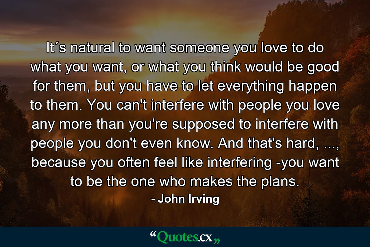 It´s natural to want someone you love to do what you want, or what you think would be good for them, but you have to let everything happen to them. You can't interfere with people you love any more than you're supposed to interfere with people you don't even know. And that's hard, ..., because you often feel like interfering -you want to be the one who makes the plans. - Quote by John Irving