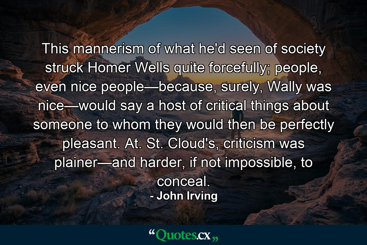 This mannerism of what he'd seen of society struck Homer Wells quite forcefully; people, even nice people—because, surely, Wally was nice—would say a host of critical things about someone to whom they would then be perfectly pleasant. At. St. Cloud's, criticism was plainer—and harder, if not impossible, to conceal. - Quote by John Irving