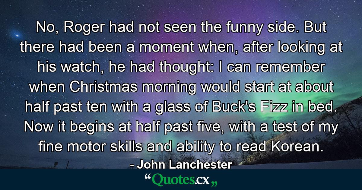 No, Roger had not seen the funny side. But there had been a moment when, after looking at his watch, he had thought: I can remember when Christmas morning would start at about half past ten with a glass of Buck's Fizz in bed. Now it begins at half past five, with a test of my fine motor skills and ability to read Korean. - Quote by John Lanchester