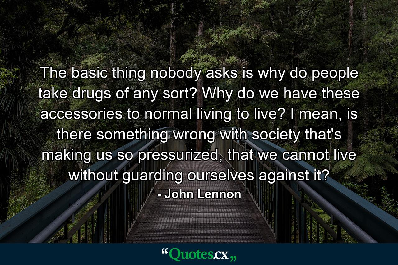 The basic thing nobody asks is why do people take drugs of any sort? Why do we have these accessories to normal living to live? I mean, is there something wrong with society that's making us so pressurized, that we cannot live without guarding ourselves against it? - Quote by John Lennon