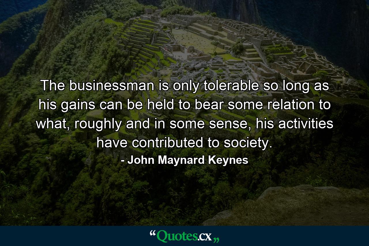 The businessman is only tolerable so long as his gains can be held to bear some relation to what, roughly and in some sense, his activities have contributed to society. - Quote by John Maynard Keynes