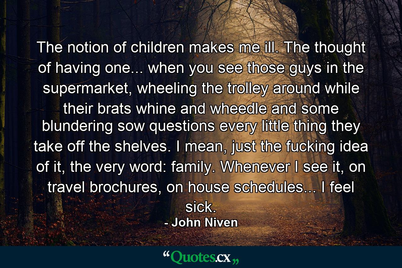 The notion of children makes me ill. The thought of having one... when you see those guys in the supermarket, wheeling the trolley around while their brats whine and wheedle and some blundering sow questions every little thing they take off the shelves. I mean, just the fucking idea of it, the very word: family. Whenever I see it, on travel brochures, on house schedules... I feel sick. - Quote by John Niven