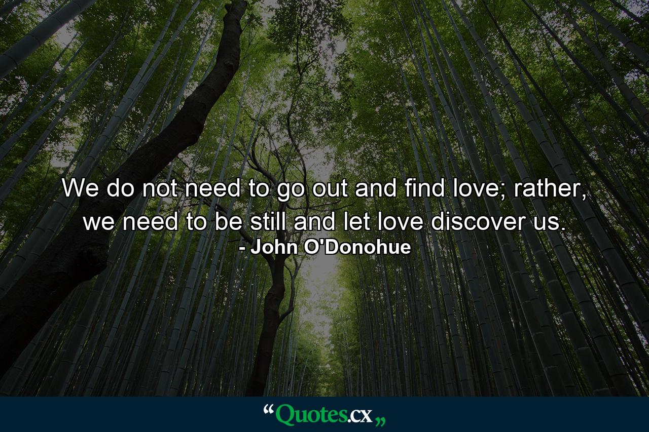 We do not need to go out and find love; rather, we need to be still and let love discover us. - Quote by John O'Donohue