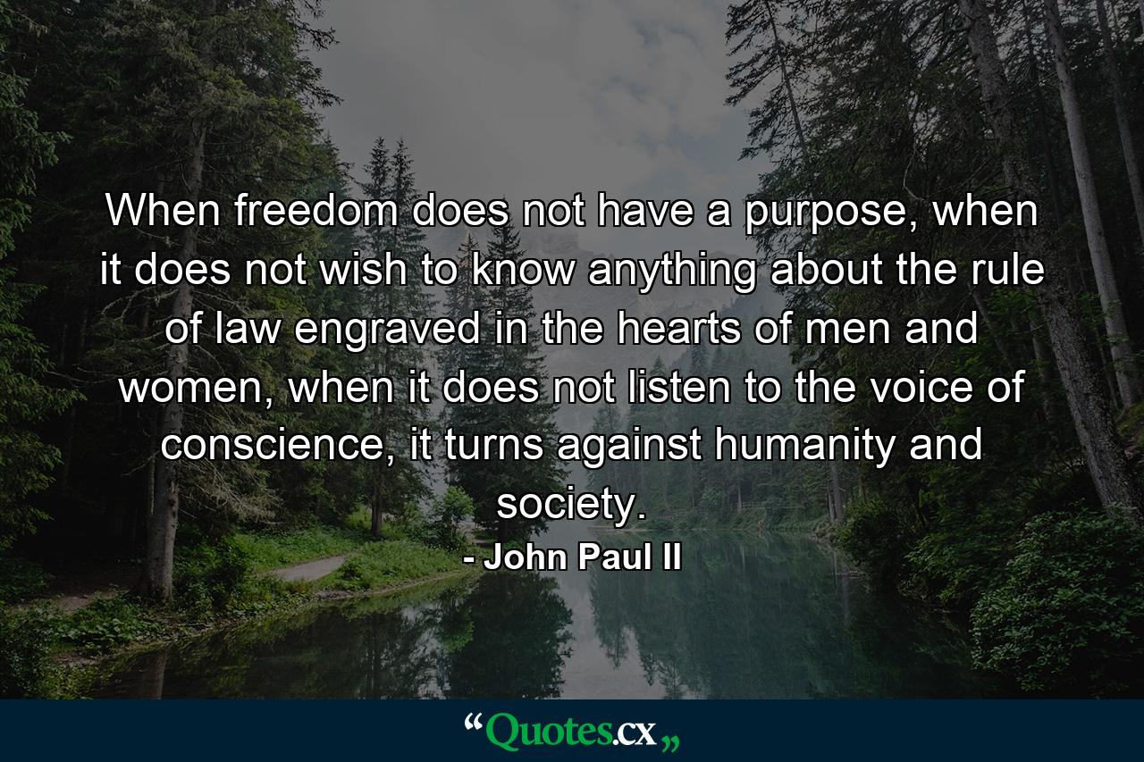 When freedom does not have a purpose, when it does not wish to know anything about the rule of law engraved in the hearts of men and women, when it does not listen to the voice of conscience, it turns against humanity and society. - Quote by John Paul II