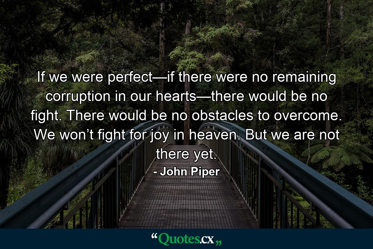 If we were perfect—if there were no remaining corruption in our hearts—there would be no fight. There would be no obstacles to overcome. We won’t fight for joy in heaven. But we are not there yet. - Quote by John Piper