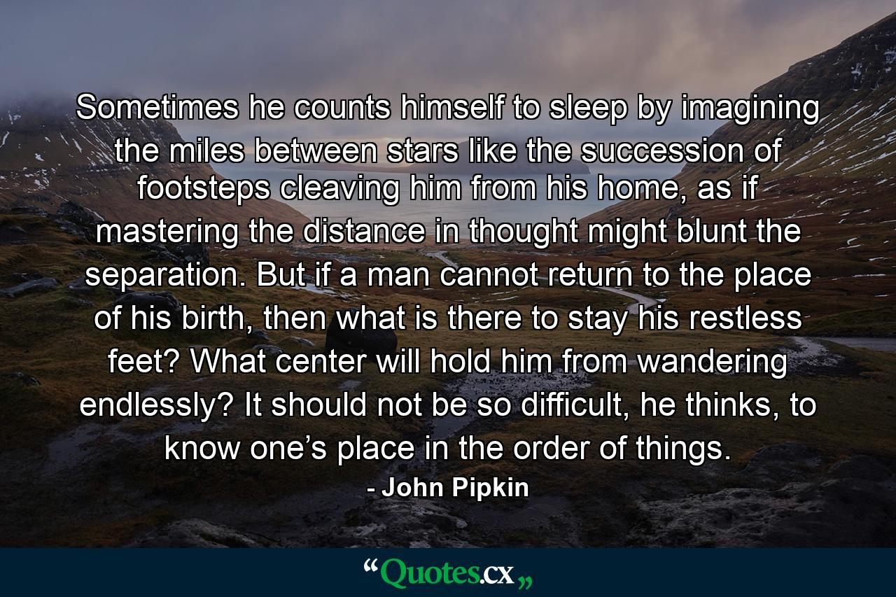 Sometimes he counts himself to sleep by imagining the miles between stars like the succession of footsteps cleaving him from his home, as if mastering the distance in thought might blunt the separation. But if a man cannot return to the place of his birth, then what is there to stay his restless feet? What center will hold him from wandering endlessly? It should not be so difficult, he thinks, to know one’s place in the order of things. - Quote by John Pipkin