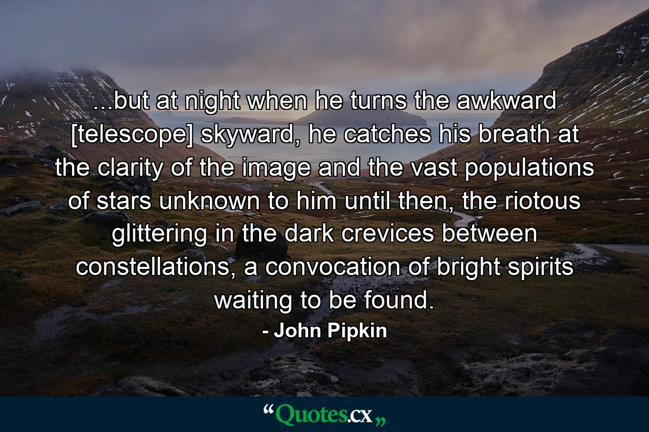 ...but at night when he turns the awkward [telescope] skyward, he catches his breath at the clarity of the image and the vast populations of stars unknown to him until then, the riotous glittering in the dark crevices between constellations, a convocation of bright spirits waiting to be found. - Quote by John Pipkin