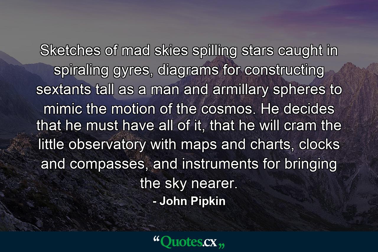 Sketches of mad skies spilling stars caught in spiraling gyres, diagrams for constructing sextants tall as a man and armillary spheres to mimic the motion of the cosmos. He decides that he must have all of it, that he will cram the little observatory with maps and charts, clocks and compasses, and instruments for bringing the sky nearer. - Quote by John Pipkin