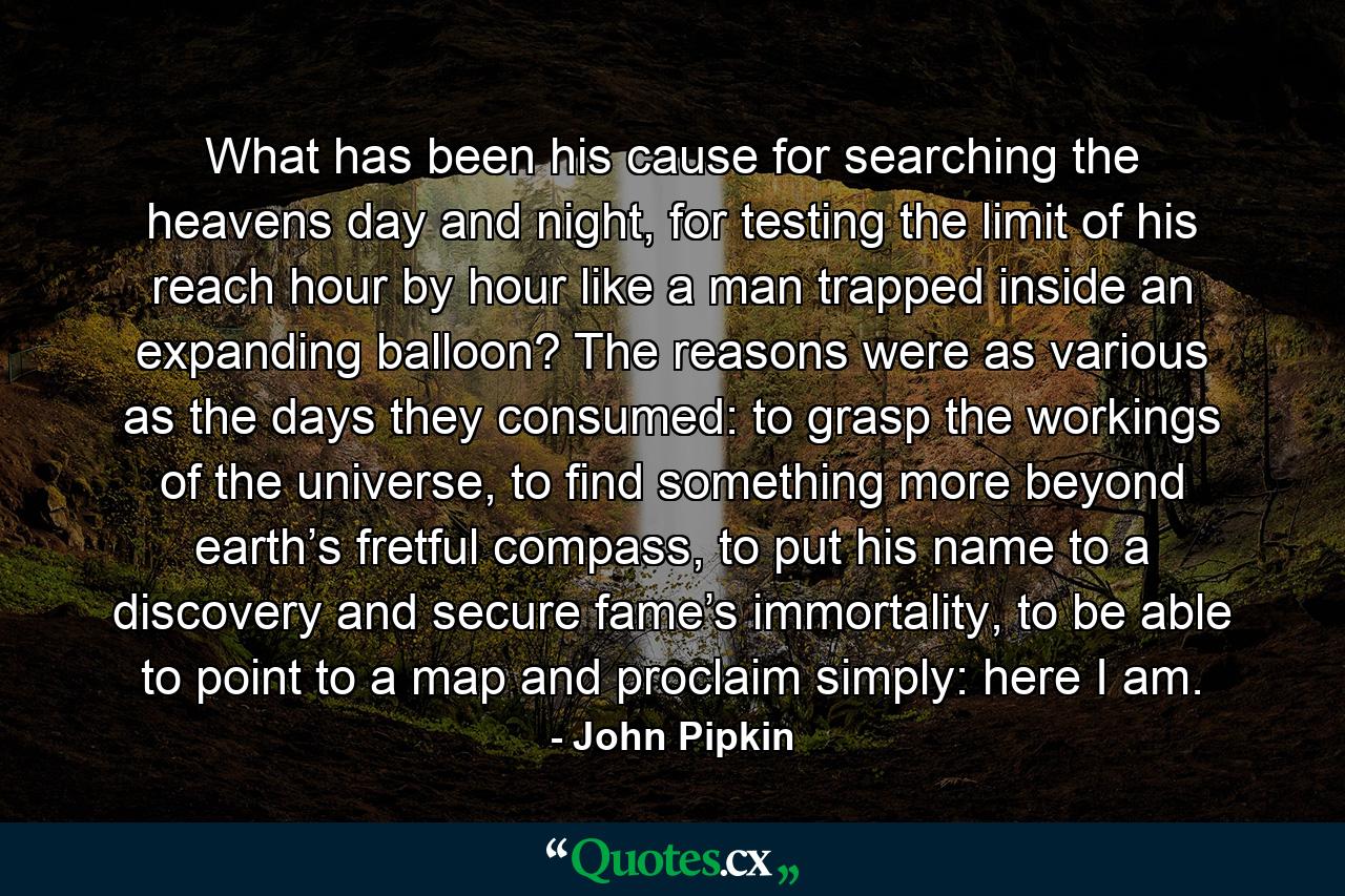 What has been his cause for searching the heavens day and night, for testing the limit of his reach hour by hour like a man trapped inside an expanding balloon? The reasons were as various as the days they consumed: to grasp the workings of the universe, to find something more beyond earth’s fretful compass, to put his name to a discovery and secure fame’s immortality, to be able to point to a map and proclaim simply: here I am. - Quote by John Pipkin