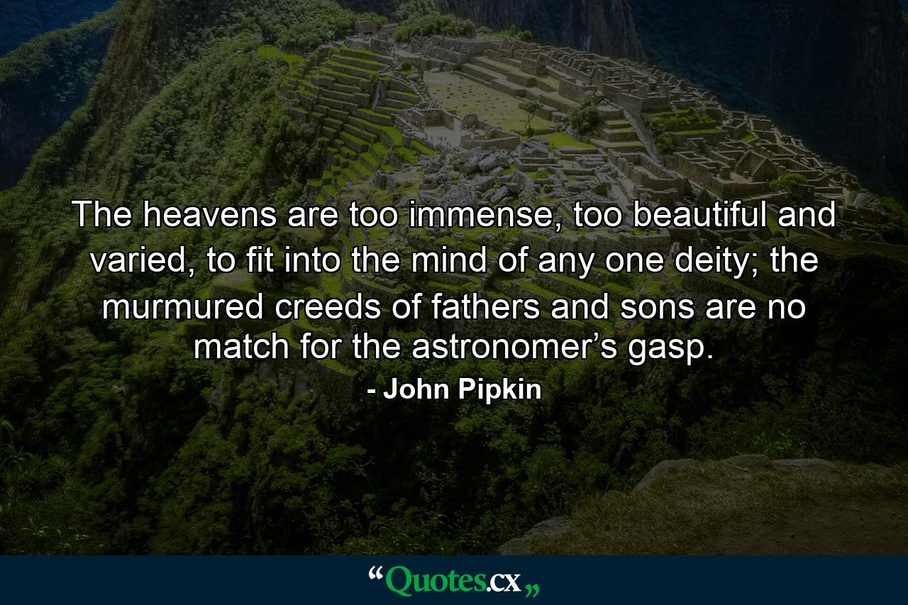 The heavens are too immense, too beautiful and varied, to fit into the mind of any one deity; the murmured creeds of fathers and sons are no match for the astronomer’s gasp. - Quote by John Pipkin