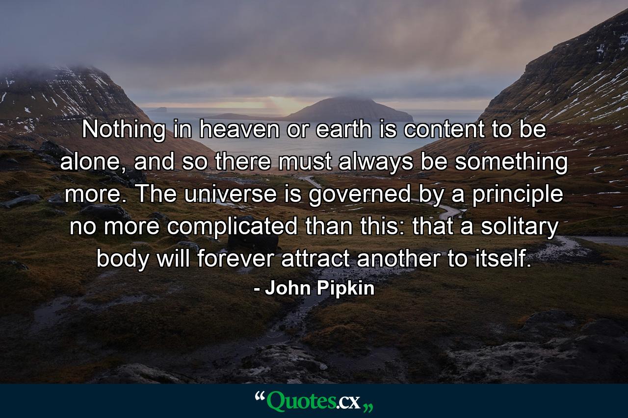 Nothing in heaven or earth is content to be alone, and so there must always be something more. The universe is governed by a principle no more complicated than this: that a solitary body will forever attract another to itself. - Quote by John Pipkin