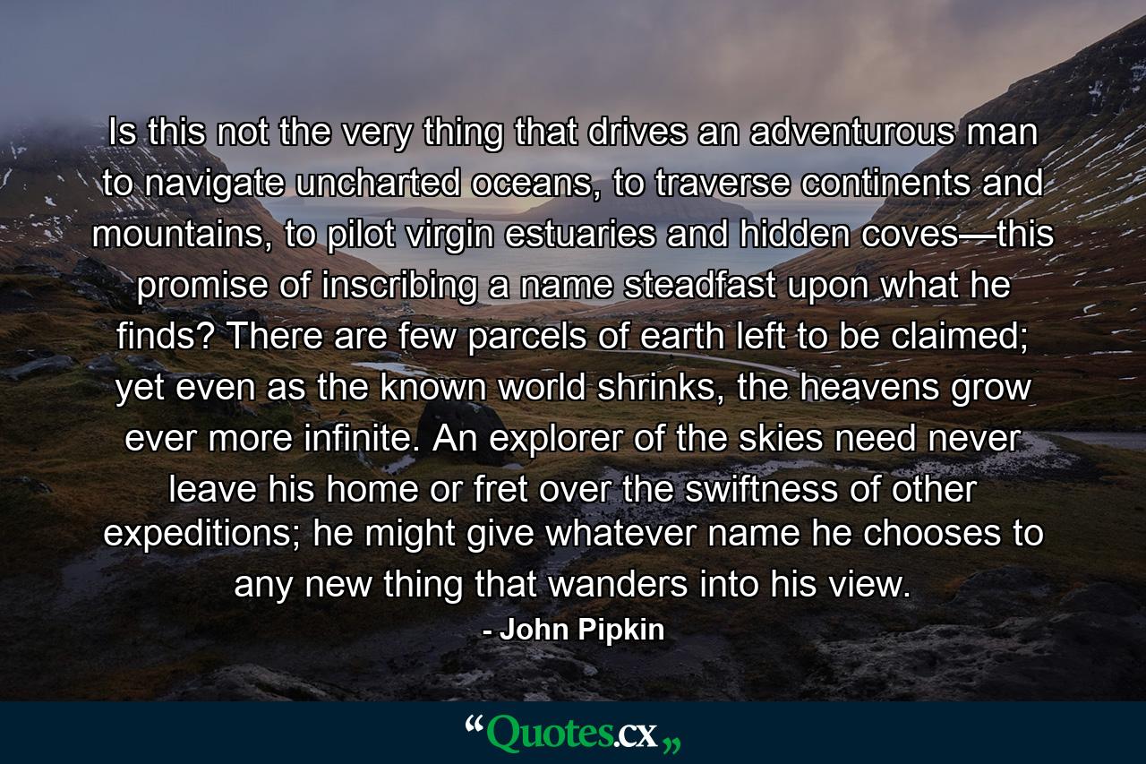 Is this not the very thing that drives an adventurous man to navigate uncharted oceans, to traverse continents and mountains, to pilot virgin estuaries and hidden coves—this promise of inscribing a name steadfast upon what he finds? There are few parcels of earth left to be claimed; yet even as the known world shrinks, the heavens grow ever more infinite. An explorer of the skies need never leave his home or fret over the swiftness of other expeditions; he might give whatever name he chooses to any new thing that wanders into his view. - Quote by John Pipkin