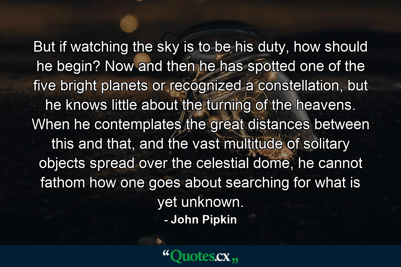 But if watching the sky is to be his duty, how should he begin? Now and then he has spotted one of the five bright planets or recognized a constellation, but he knows little about the turning of the heavens. When he contemplates the great distances between this and that, and the vast multitude of solitary objects spread over the celestial dome, he cannot fathom how one goes about searching for what is yet unknown. - Quote by John Pipkin