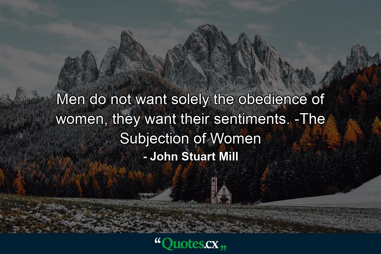 Men do not want solely the obedience of women, they want their sentiments. -The Subjection of Women - Quote by John Stuart Mill