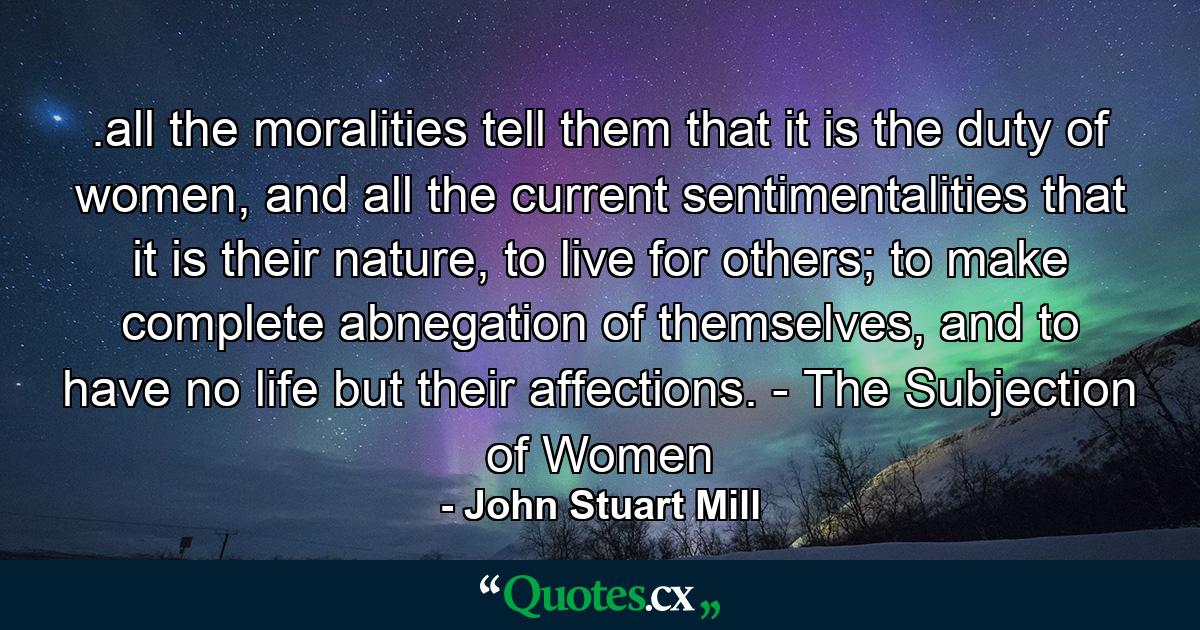 .all the moralities tell them that it is the duty of women, and all the current sentimentalities that it is their nature, to live for others; to make complete abnegation of themselves, and to have no life but their affections. - The Subjection of Women - Quote by John Stuart Mill