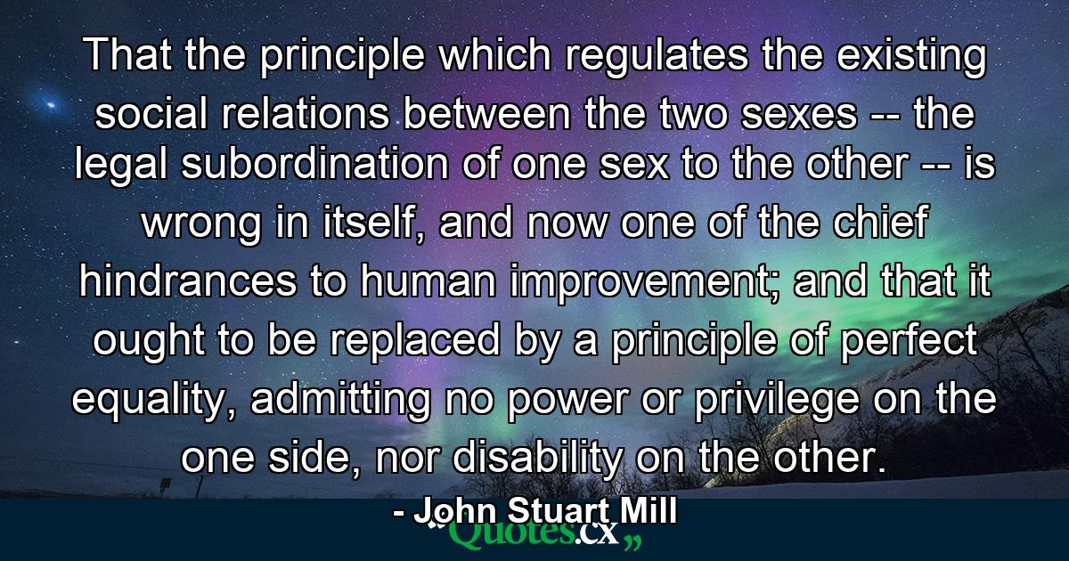 That the principle which regulates the existing social relations between the two sexes -- the legal subordination of one sex to the other -- is wrong in itself, and now one of the chief hindrances to human improvement; and that it ought to be replaced by a principle of perfect equality, admitting no power or privilege on the one side, nor disability on the other. - Quote by John Stuart Mill