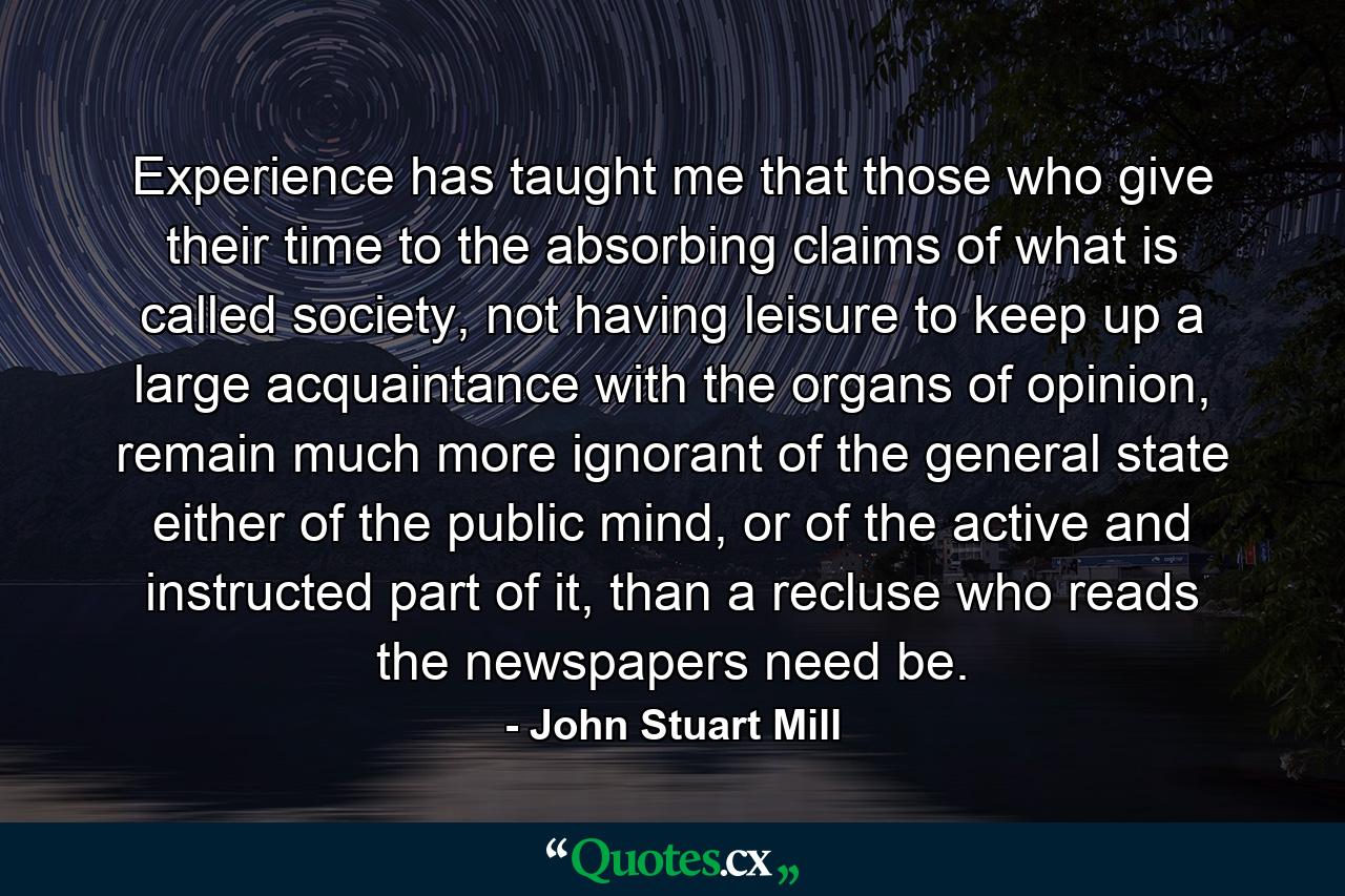 Experience has taught me that those who give their time to the absorbing claims of what is called society, not having leisure to keep up a large acquaintance with the organs of opinion, remain much more ignorant of the general state either of the public mind, or of the active and instructed part of it, than a recluse who reads the newspapers need be. - Quote by John Stuart Mill