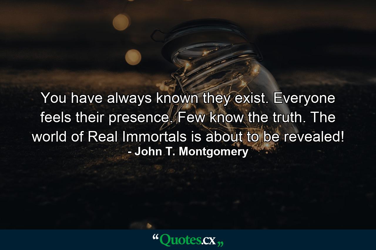 You have always known they exist. Everyone feels their presence. Few know the truth. The world of Real Immortals is about to be revealed! - Quote by John T. Montgomery