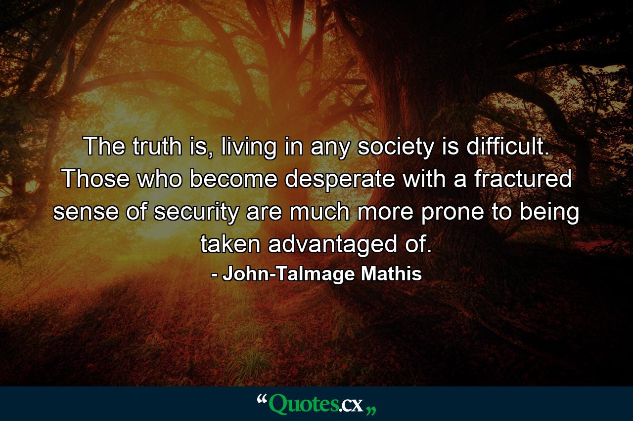 The truth is, living in any society is difficult. Those who become desperate with a fractured sense of security are much more prone to being taken advantaged of. - Quote by John-Talmage Mathis