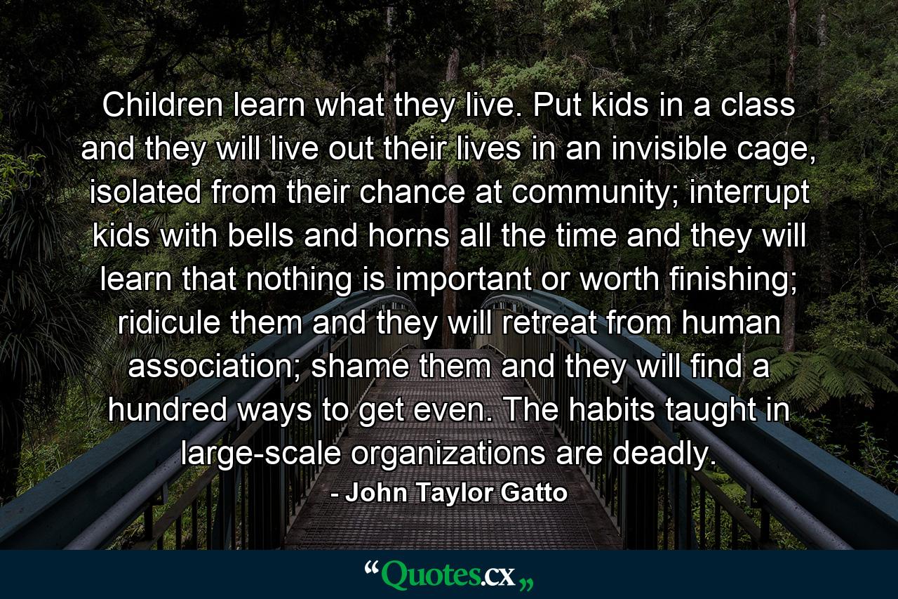 Children learn what they live. Put kids in a class and they will live out their lives in an invisible cage, isolated from their chance at community; interrupt kids with bells and horns all the time and they will learn that nothing is important or worth finishing; ridicule them and they will retreat from human association; shame them and they will find a hundred ways to get even. The habits taught in large-scale organizations are deadly. - Quote by John Taylor Gatto