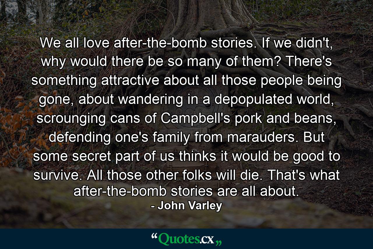 We all love after-the-bomb stories. If we didn't, why would there be so many of them? There's something attractive about all those people being gone, about wandering in a depopulated world, scrounging cans of Campbell's pork and beans, defending one's family from marauders. But some secret part of us thinks it would be good to survive. All those other folks will die. That's what after-the-bomb stories are all about. - Quote by John Varley