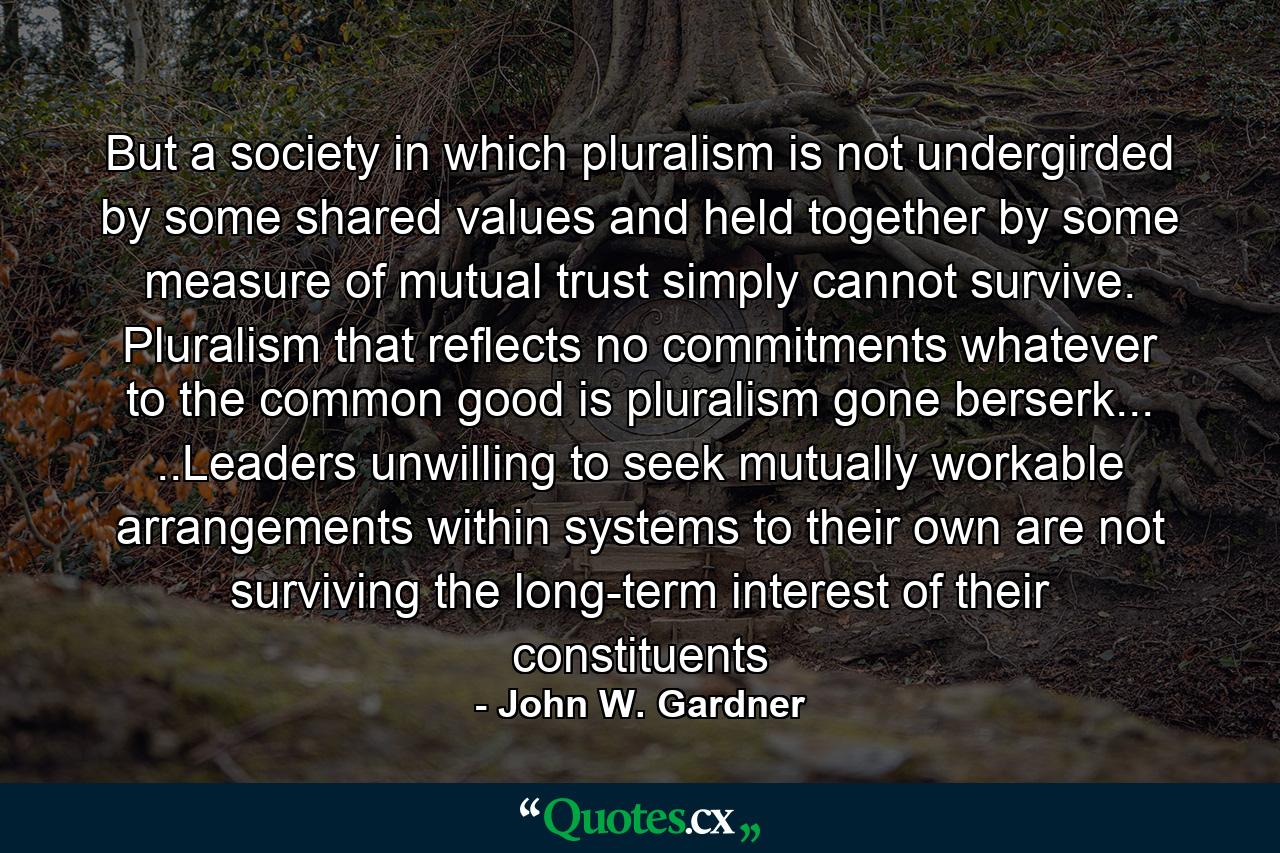 But a society in which pluralism is not undergirded by some shared values and held together by some measure of mutual trust simply cannot survive. Pluralism that reflects no commitments whatever to the common good is pluralism gone berserk... ..Leaders unwilling to seek mutually workable arrangements within systems to their own are not surviving the long-term interest of their constituents - Quote by John W. Gardner