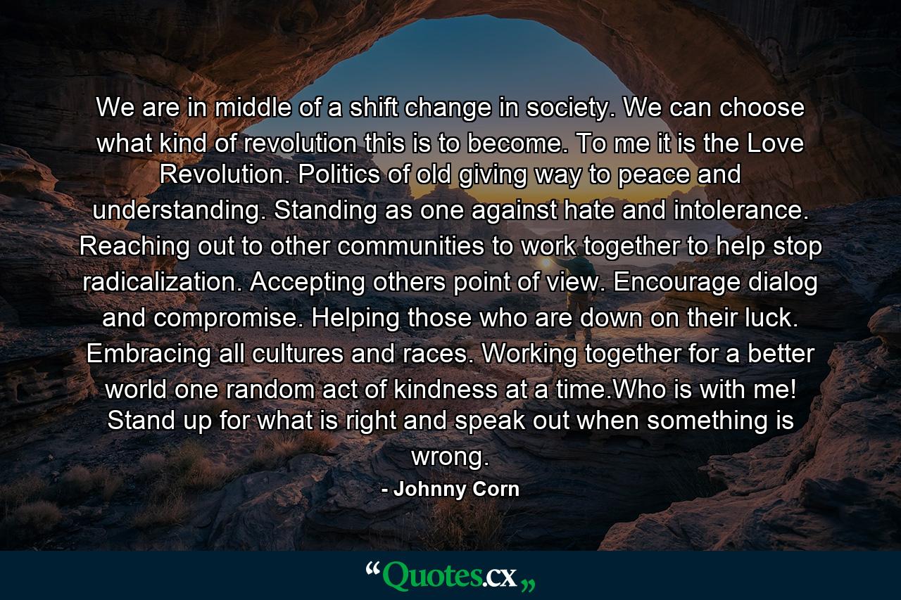 We are in middle of a shift change in society. We can choose what kind of revolution this is to become. To me it is the Love Revolution. Politics of old giving way to peace and understanding. Standing as one against hate and intolerance. Reaching out to other communities to work together to help stop radicalization. Accepting others point of view. Encourage dialog and compromise. Helping those who are down on their luck. Embracing all cultures and races. Working together for a better world one random act of kindness at a time.Who is with me! Stand up for what is right and speak out when something is wrong. - Quote by Johnny Corn