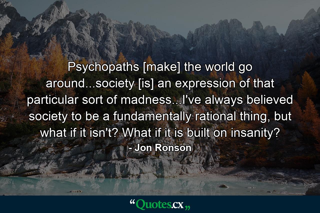 Psychopaths [make] the world go around...society [is] an expression of that particular sort of madness...I've always believed society to be a fundamentally rational thing, but what if it isn't? What if it is built on insanity? - Quote by Jon Ronson