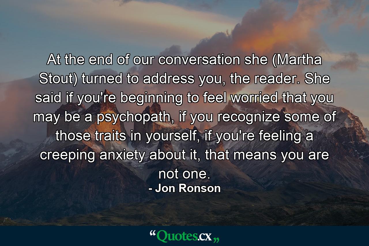 At the end of our conversation she (Martha Stout) turned to address you, the reader. She said if you're beginning to feel worried that you may be a psychopath, if you recognize some of those traits in yourself, if you're feeling a creeping anxiety about it, that means you are not one. - Quote by Jon Ronson