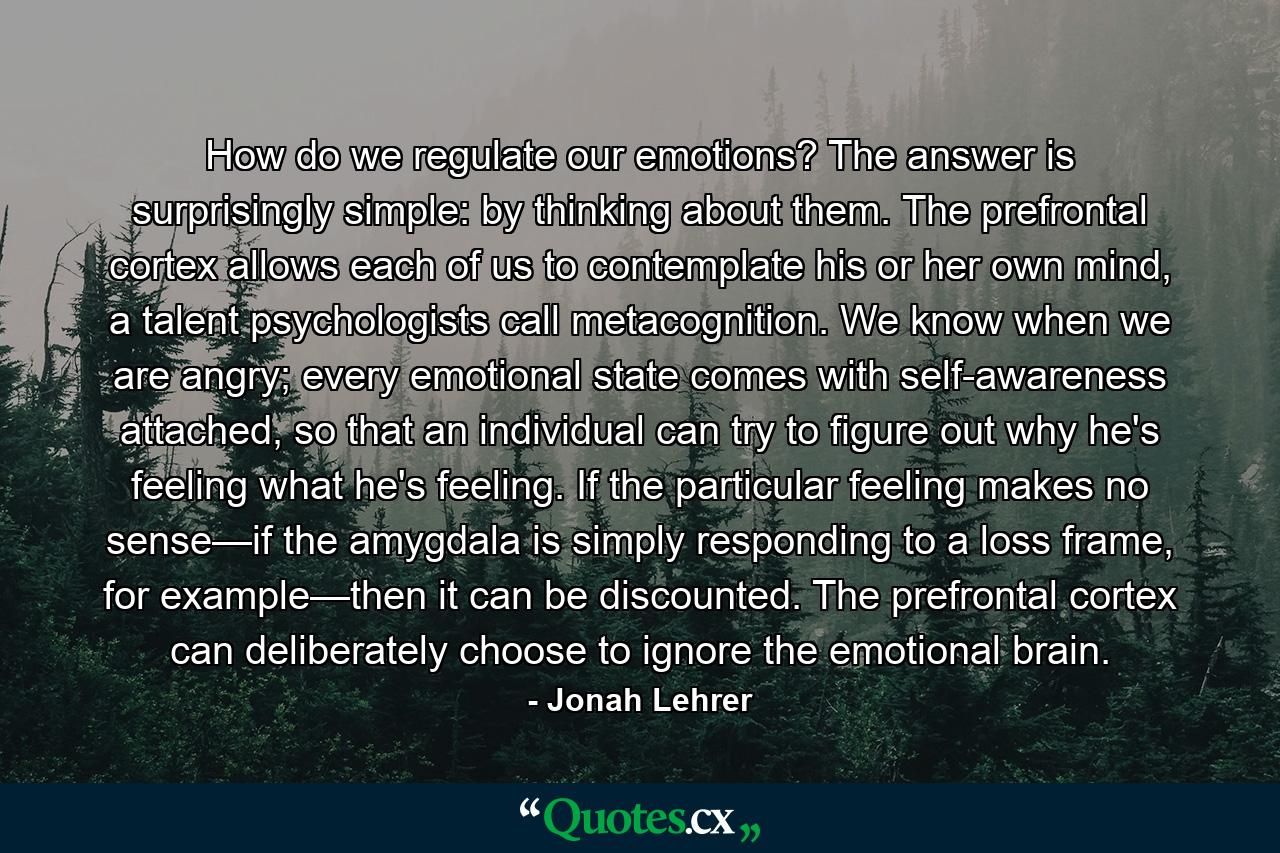 How do we regulate our emotions? The answer is surprisingly simple: by thinking about them. The prefrontal cortex allows each of us to contemplate his or her own mind, a talent psychologists call metacognition. We know when we are angry; every emotional state comes with self-awareness attached, so that an individual can try to figure out why he's feeling what he's feeling. If the particular feeling makes no sense—if the amygdala is simply responding to a loss frame, for example—then it can be discounted. The prefrontal cortex can deliberately choose to ignore the emotional brain. - Quote by Jonah Lehrer