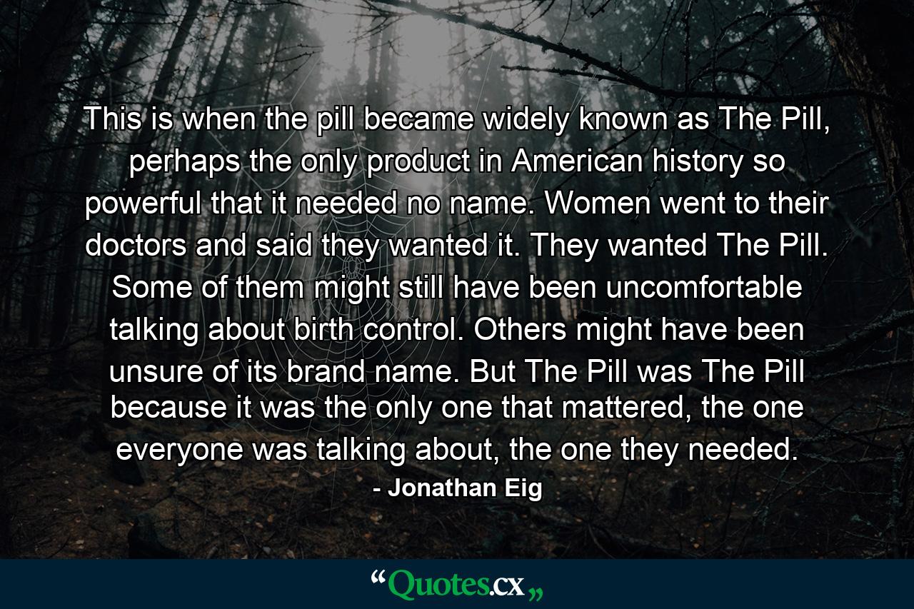 This is when the pill became widely known as The Pill, perhaps the only product in American history so powerful that it needed no name. Women went to their doctors and said they wanted it. They wanted The Pill. Some of them might still have been uncomfortable talking about birth control. Others might have been unsure of its brand name. But The Pill was The Pill because it was the only one that mattered, the one everyone was talking about, the one they needed. - Quote by Jonathan Eig