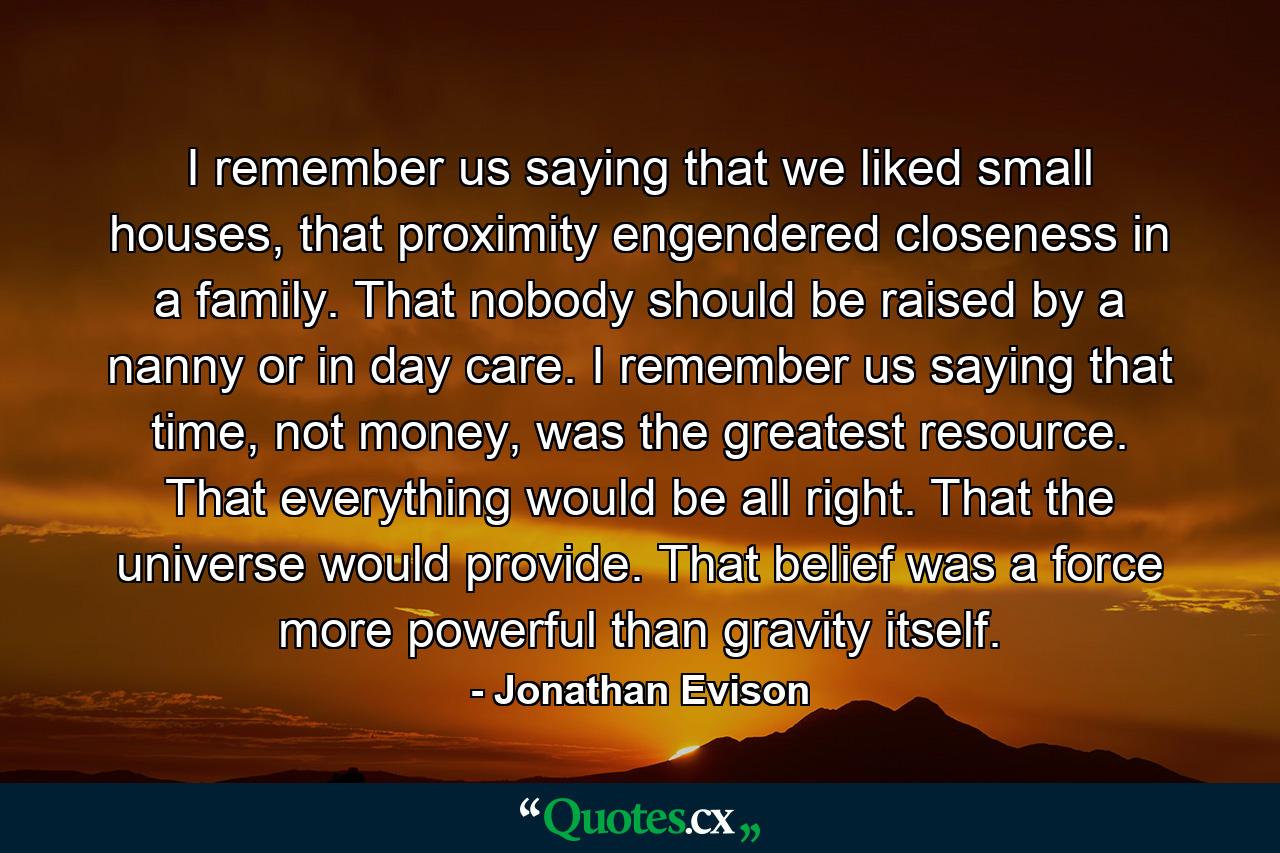 I remember us saying that we liked small houses, that proximity engendered closeness in a family. That nobody should be raised by a nanny or in day care. I remember us saying that time, not money, was the greatest resource. That everything would be all right. That the universe would provide. That belief was a force more powerful than gravity itself. - Quote by Jonathan Evison