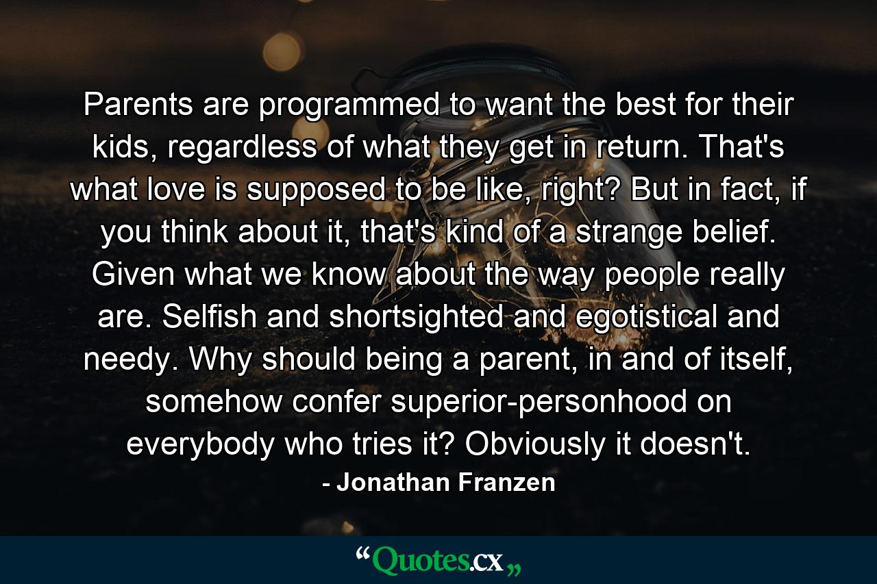 Parents are programmed to want the best for their kids, regardless of what they get in return. That's what love is supposed to be like, right? But in fact, if you think about it, that's kind of a strange belief. Given what we know about the way people really are. Selfish and shortsighted and egotistical and needy. Why should being a parent, in and of itself, somehow confer superior-personhood on everybody who tries it? Obviously it doesn't. - Quote by Jonathan Franzen