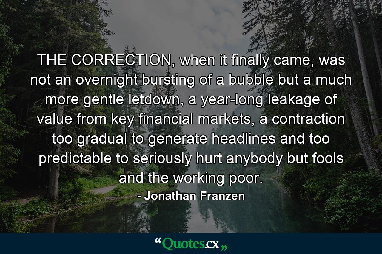 THE CORRECTION, when it finally came, was not an overnight bursting of a bubble but a much more gentle letdown, a year-long leakage of value from key financial markets, a contraction too gradual to generate headlines and too predictable to seriously hurt anybody but fools and the working poor. - Quote by Jonathan Franzen