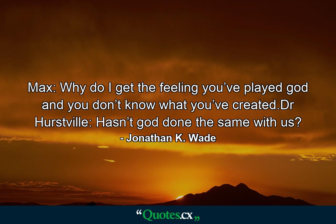 Max: Why do I get the feeling you’ve played god and you don’t know what you’ve created.Dr Hurstville: Hasn’t god done the same with us? - Quote by Jonathan K. Wade