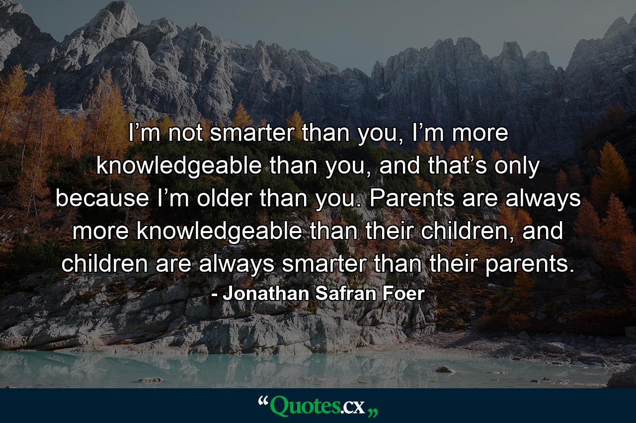 I’m not smarter than you, I’m more knowledgeable than you, and that’s only because I’m older than you. Parents are always more knowledgeable than their children, and children are always smarter than their parents. - Quote by Jonathan Safran Foer