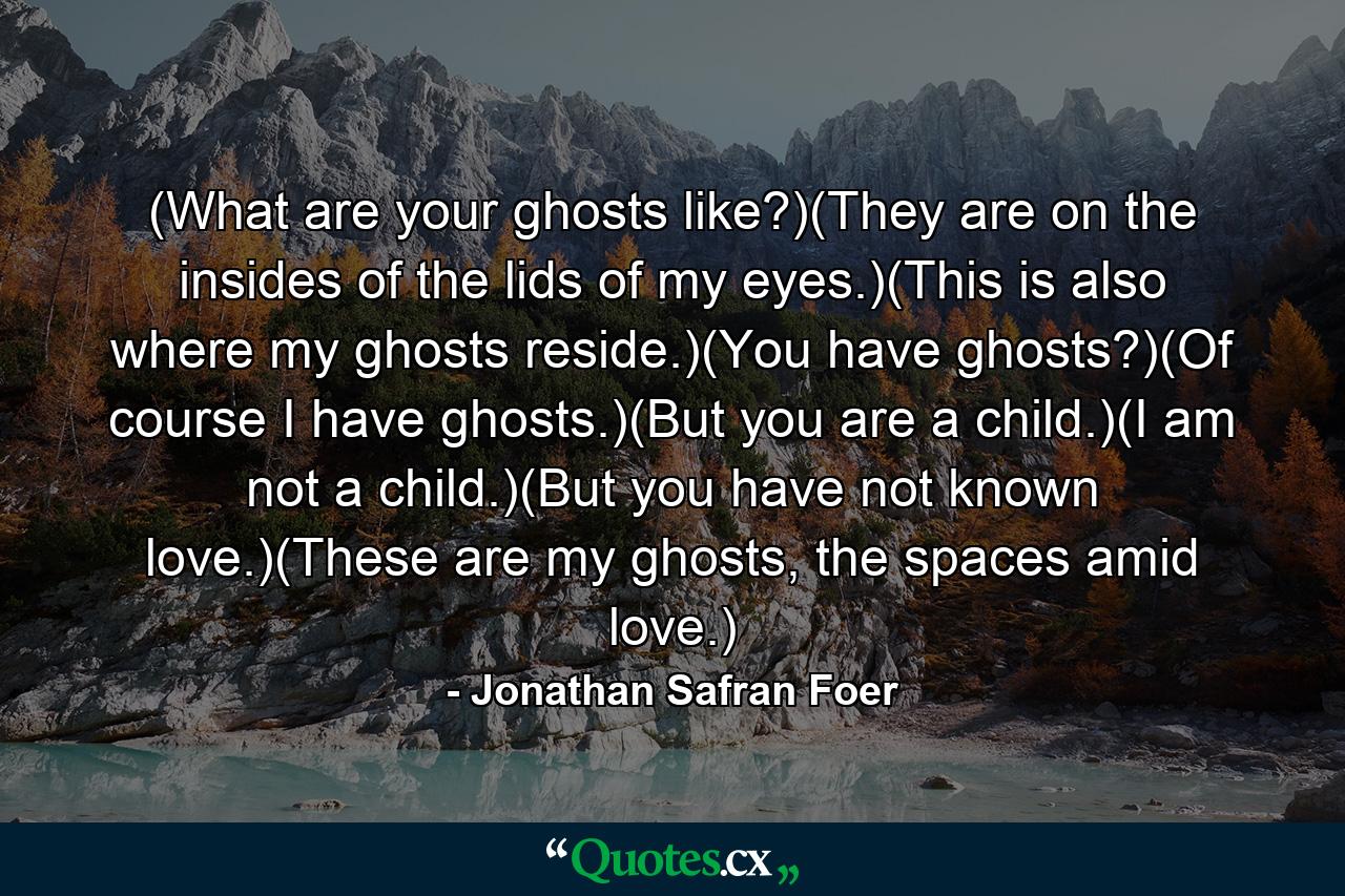 (What are your ghosts like?)(They are on the insides of the lids of my eyes.)(This is also where my ghosts reside.)(You have ghosts?)(Of course I have ghosts.)(But you are a child.)(I am not a child.)(But you have not known love.)(These are my ghosts, the spaces amid love.) - Quote by Jonathan Safran Foer