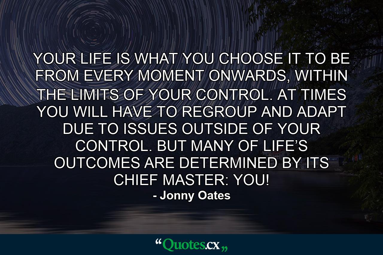 YOUR LIFE IS WHAT YOU CHOOSE IT TO BE FROM EVERY MOMENT ONWARDS, WITHIN THE LIMITS OF YOUR CONTROL. AT TIMES YOU WILL HAVE TO REGROUP AND ADAPT DUE TO ISSUES OUTSIDE OF YOUR CONTROL. BUT MANY OF LIFE’S OUTCOMES ARE DETERMINED BY ITS CHIEF MASTER: YOU! - Quote by Jonny Oates