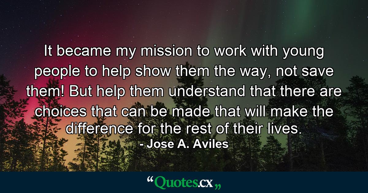 It became my mission to work with young people to help show them the way, not save them! But help them understand that there are choices that can be made that will make the difference for the rest of their lives. - Quote by Jose A. Aviles