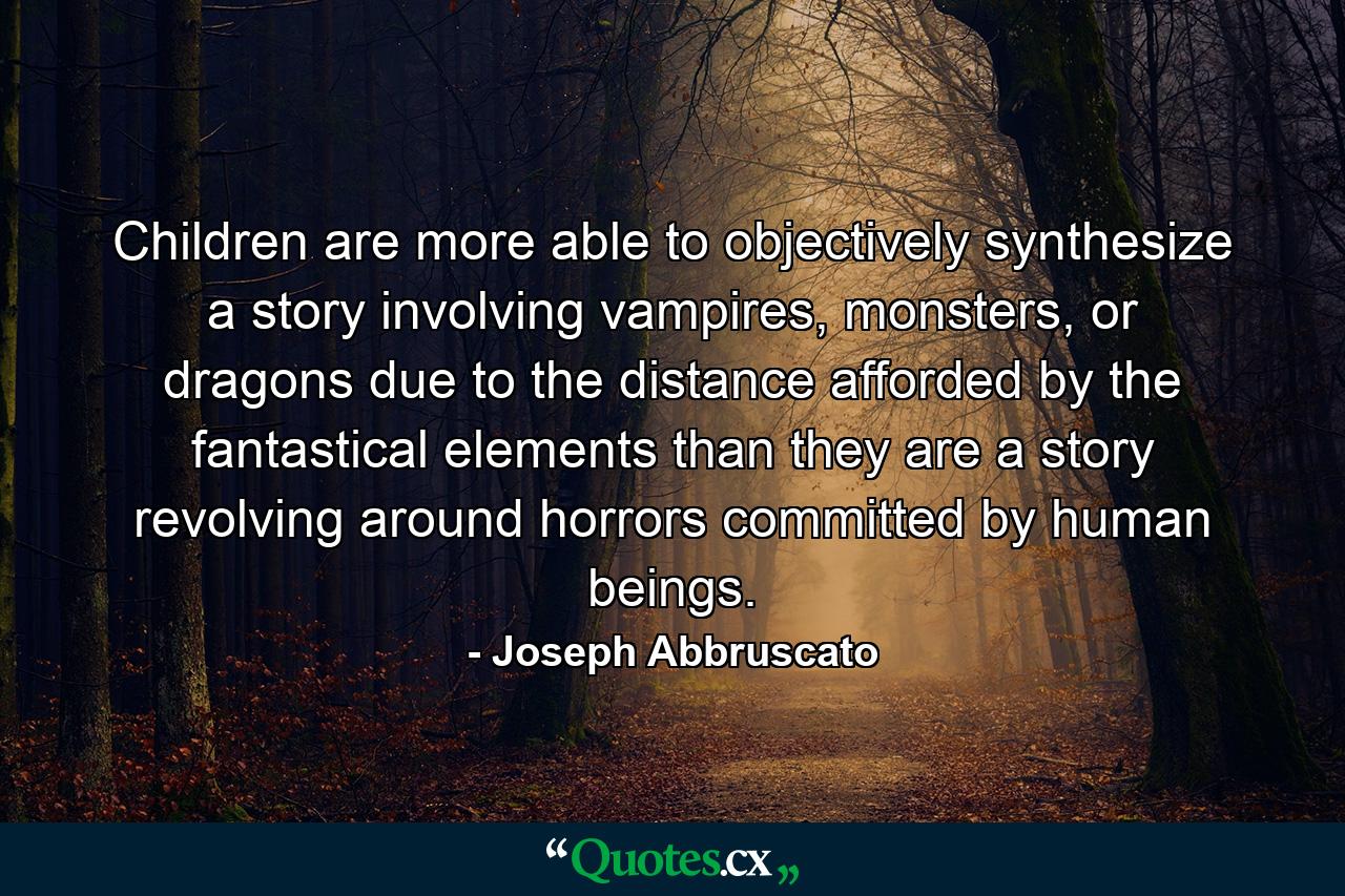 Children are more able to objectively synthesize a story involving vampires, monsters, or dragons due to the distance afforded by the fantastical elements than they are a story revolving around horrors committed by human beings. - Quote by Joseph Abbruscato