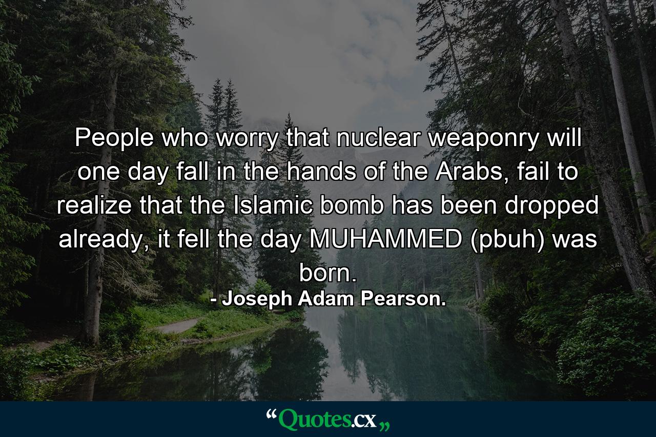 People who worry that nuclear weaponry will one day fall in the hands of the Arabs, fail to realize that the Islamic bomb has been dropped already, it fell the day MUHAMMED (pbuh) was born. - Quote by Joseph Adam Pearson.