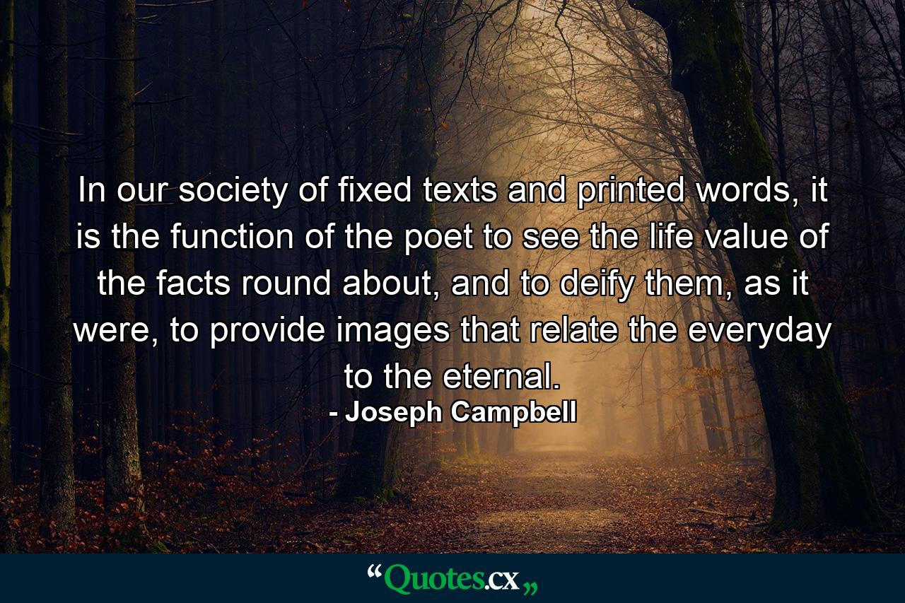 In our society of fixed texts and printed words, it is the function of the poet to see the life value of the facts round about, and to deify them, as it were, to provide images that relate the everyday to the eternal. - Quote by Joseph Campbell