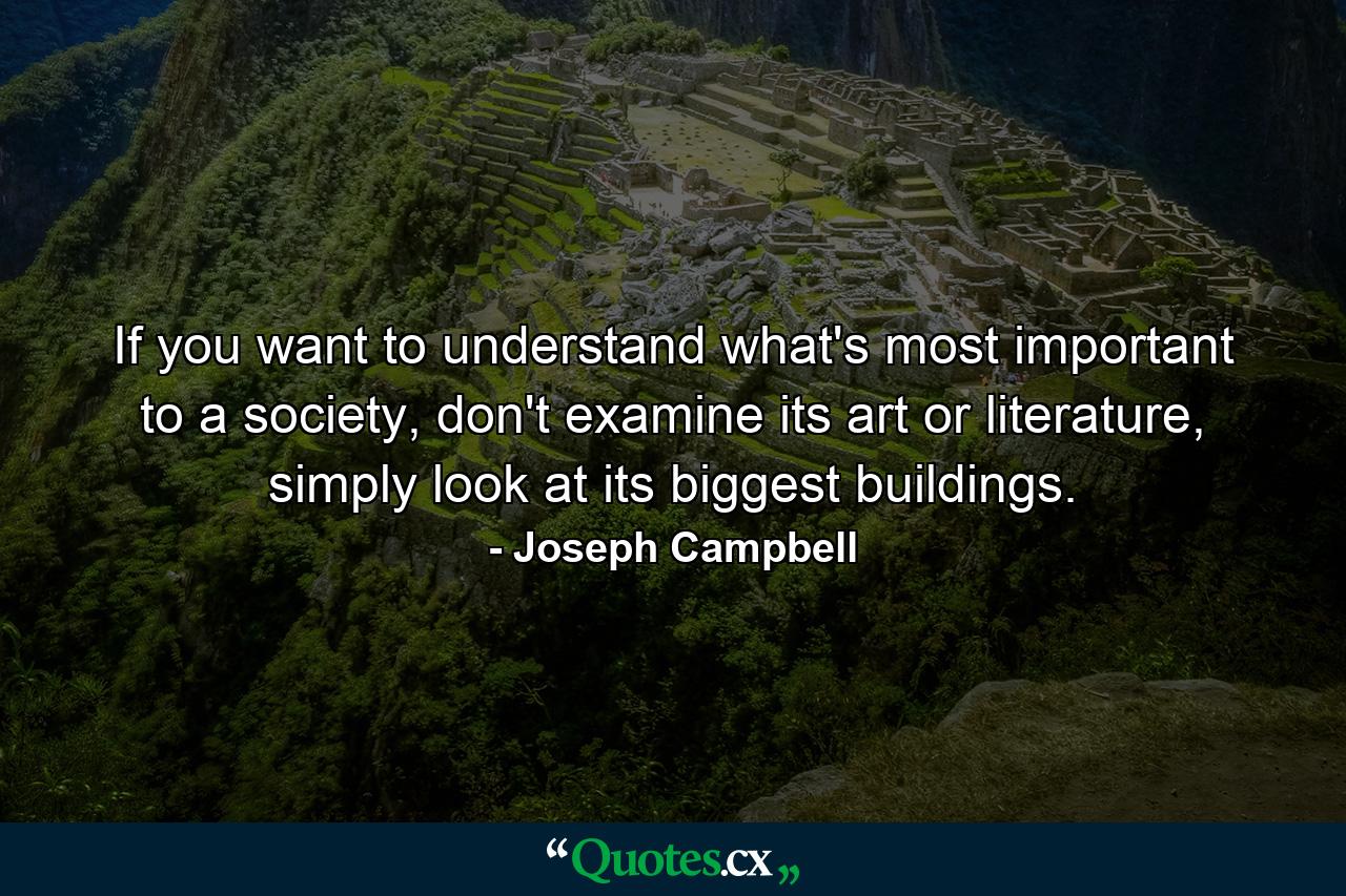 If you want to understand what's most important to a society, don't examine its art or literature, simply look at its biggest buildings. - Quote by Joseph Campbell